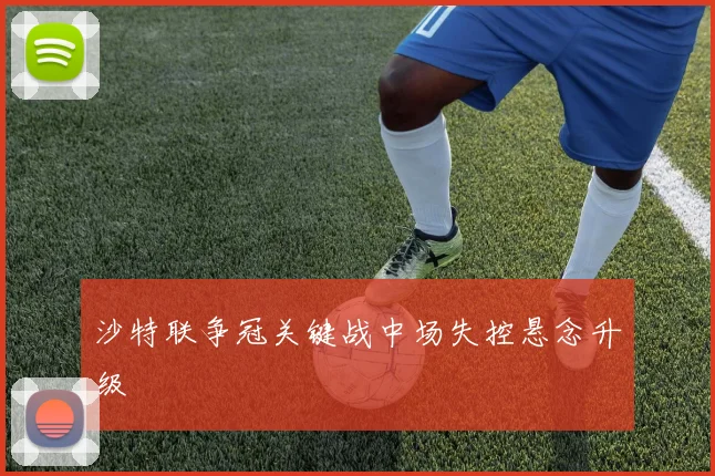 沙特联争冠关键战中场失控悬念升级