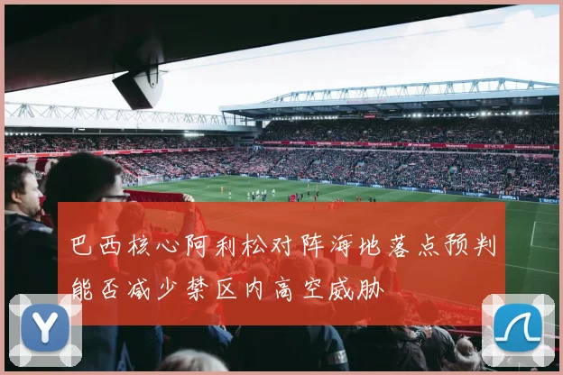 巴西核心阿利松对阵海地落点预判能否减少禁区内高空威胁