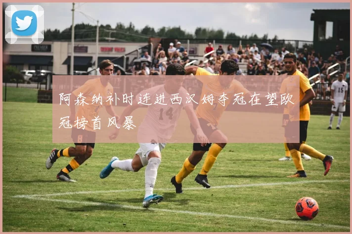 阿森纳补时连进西汉姆夺冠在望欧冠榜首风暴