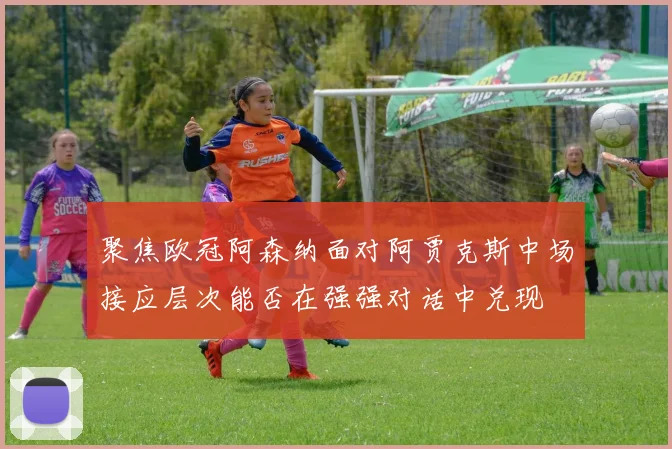 聚焦欧冠阿森纳面对阿贾克斯中场接应层次能否在强强对话中兑现