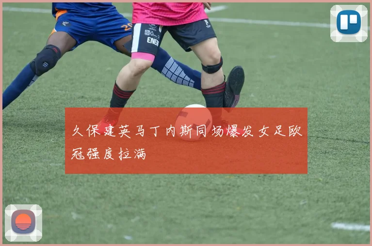 久保建英马丁内斯同场爆发女足欧冠强度拉满