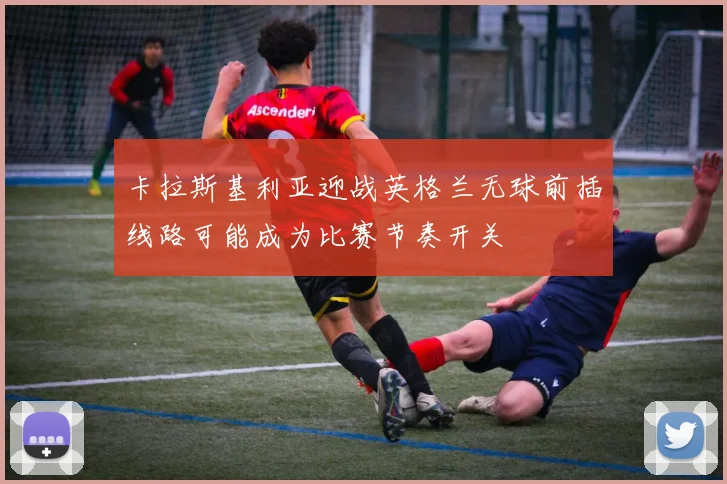 卡拉斯基利亚迎战英格兰无球前插线路可能成为比赛节奏开关