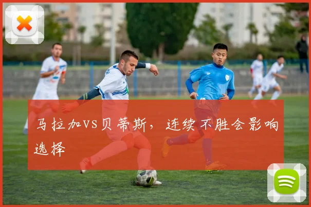 马拉加vs贝蒂斯,连续不胜会影响选择