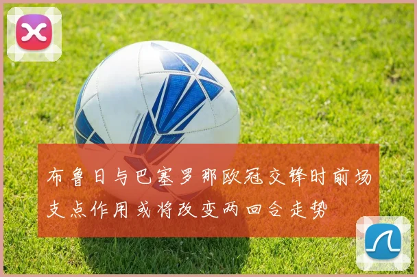 布鲁日与巴塞罗那欧冠交锋时前场支点作用或将改变两回合走势