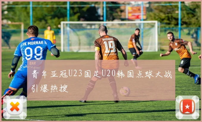 青年亚冠U23国足U20韩国点球大战引爆热搜