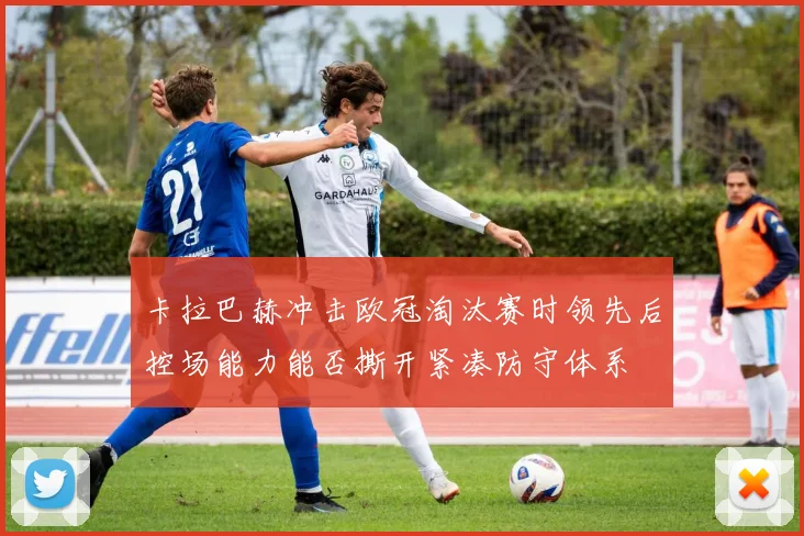 卡拉巴赫冲击欧冠淘汰赛时领先后控场能力能否撕开紧凑防守体系