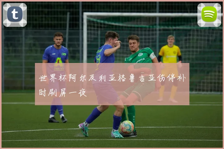 世界杯阿尔及利亚格鲁吉亚伤停补时刷屏一夜
