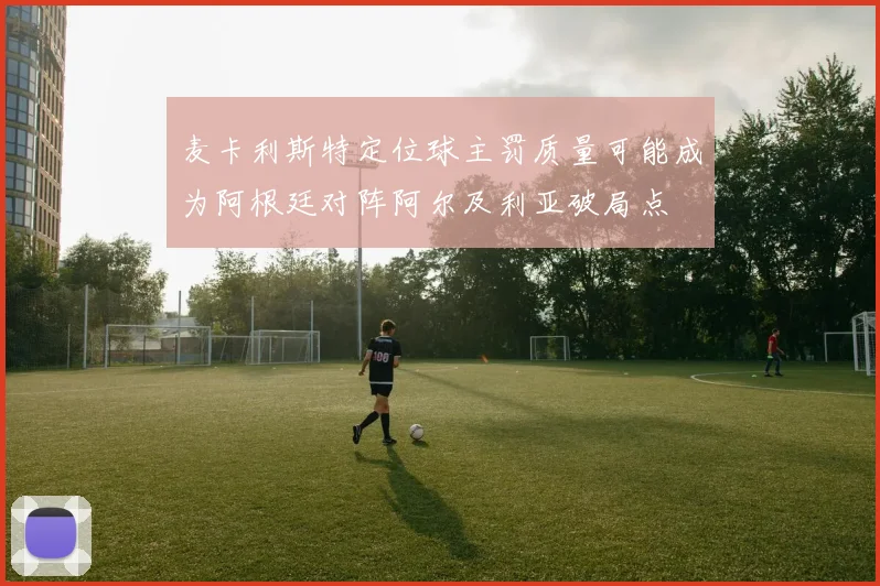 麦卡利斯特定位球主罚质量可能成为阿根廷对阵阿尔及利亚破局点