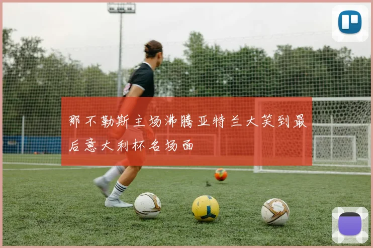 那不勒斯主场沸腾亚特兰大笑到最后意大利杯名场面