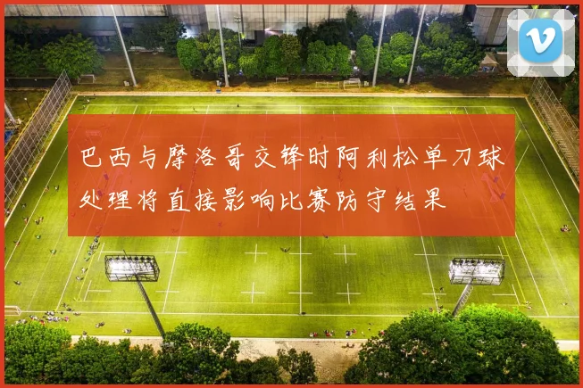 巴西与摩洛哥交锋时阿利松单刀球处理将直接影响比赛防守结果