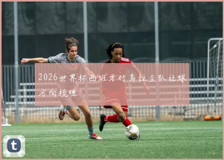 2026世界杯西班牙对乌拉圭队让球方向梳理