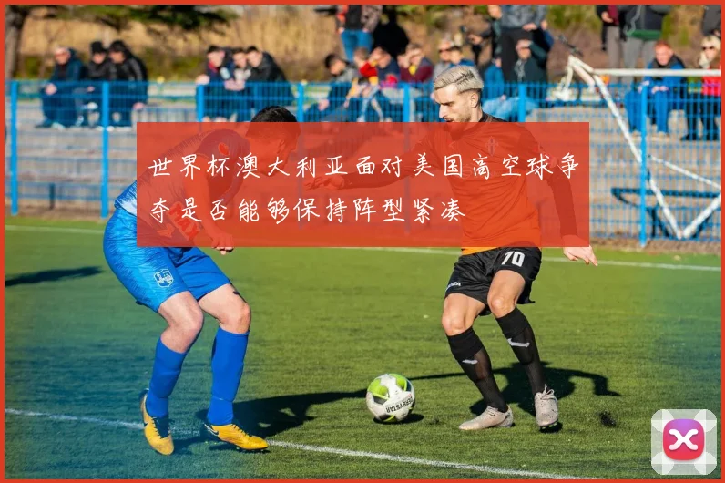 世界杯澳大利亚面对美国高空球争夺是否能够保持阵型紧凑
