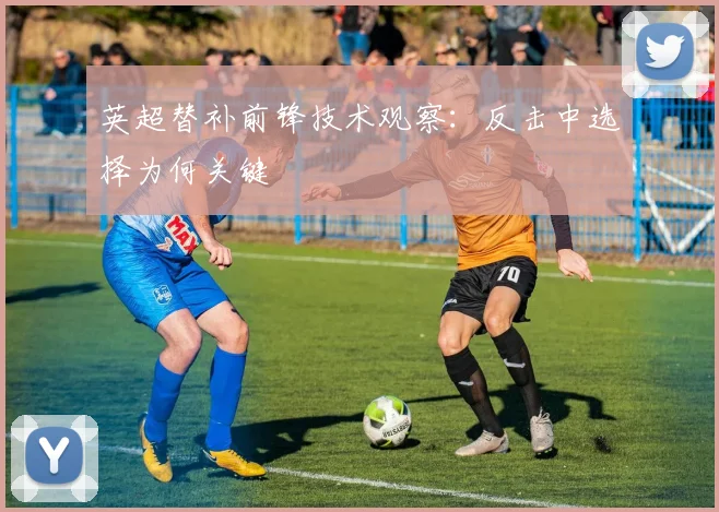 英超替补前锋技术观察:反击中选择为何关键