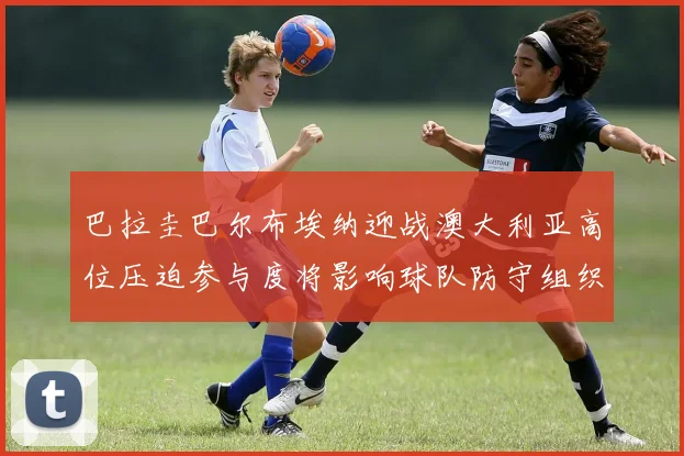 巴拉圭巴尔布埃纳迎战澳大利亚高位压迫参与度将影响球队防守组织
