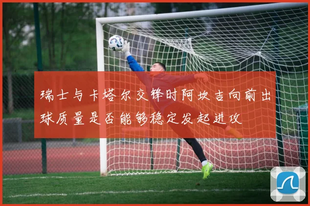 瑞士与卡塔尔交锋时阿坎吉向前出球质量是否能够稳定发起进攻