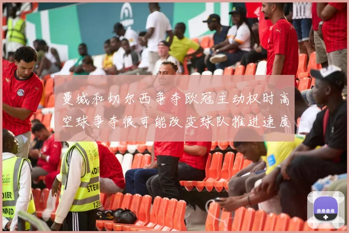 曼城和切尔西争夺欧冠主动权时高空球争夺很可能改变球队推进速度