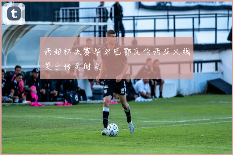 西超杯决赛毕尔巴鄂瓦伦西亚火线复出传奇时刻
