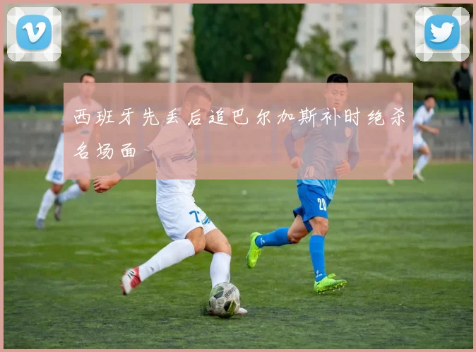 西班牙先丢后追巴尔加斯补时绝杀名场面